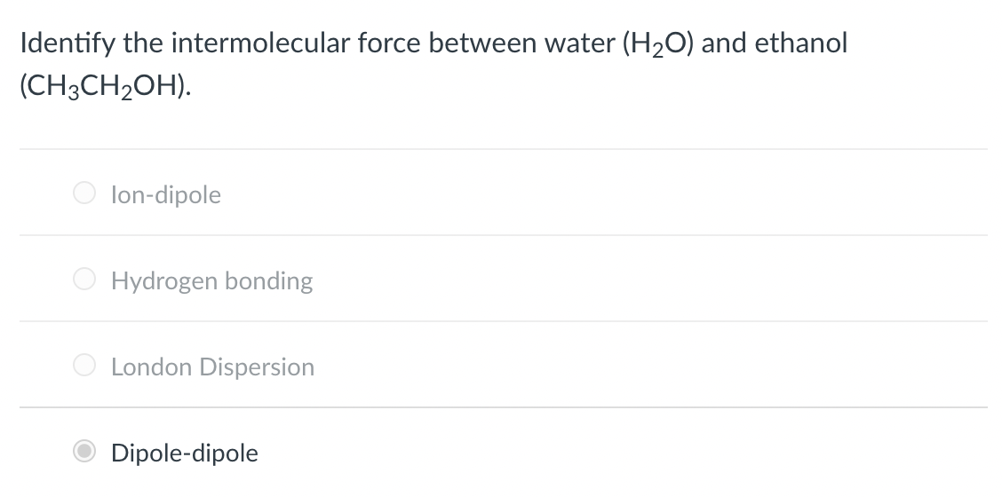 Identify the intermolecular force between water (H₂O) and ethanol
(CH3CH₂OH).
lon-dipole
Hydrogen bonding
London Dispersion
Dipole-dipole