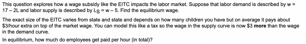 This question explores how a wage subsidy like the EITC impacts the labor market. Suppose that labor demand is described by w =
17 – 2L and labor supply is described by Ls = w - 5. Find the equilibrium wage.
The exact size of the EITC varies from state and state and depends on how many children you have but on average it pays about
$3/hour extra on top of the market wage. You can model this like a tax so the wage in the supply curve is now $3 more than the wage
in the demand curve.
In equilibrium, how much do employees get paid per hour (in total)?
