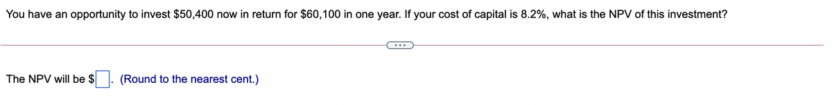 You have an opportunity to invest $50,400 now in return for $60,100 in one year. If your cost of capital is 8.2%, what is the NPV of this investment?
The NPV will be $
(Round to the nearest cent.)
