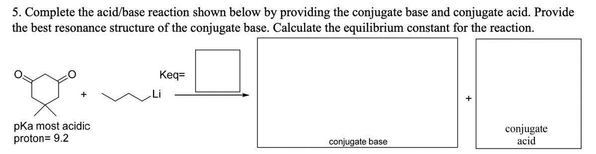 5. Complete the acid/base reaction shown below by providing the conjugate base and conjugate acid. Provide
the best resonance structure of the conjugate base. Calculate the equilibrium constant for the reaction.
pKa most acidic
proton= 9.2
Keq=
conjugate base
conjugate
acid
