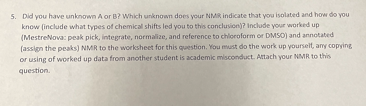 5. Did you have unknown A or B? Which unknown does your NMR indicate that you isolated and how do you
know (include what types of chemical shifts led you to this conclusion)? Include your worked up
(MestreNova: peak pick, integrate, normalize, and reference to chloroform or DMSO) and annotated
(assign the peaks) NMR to the worksheet for this question. You must do the work up yourself, any copying
or using of worked up data from another student is academic misconduct. Attach your NMR to this
question.