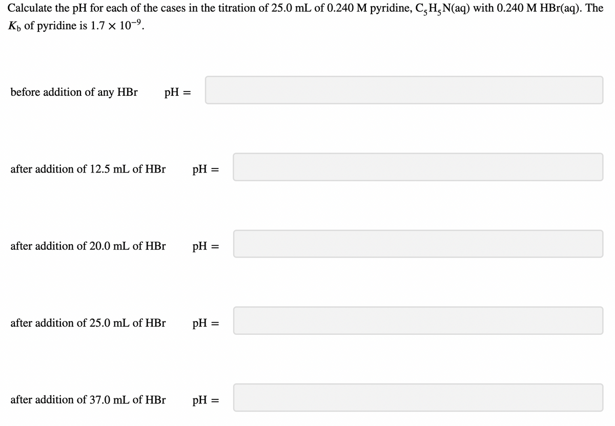 Calculate the pH for each of the cases in the titration of 25.0 mL of 0.240 M pyridine, CH-N(aq) with 0.240 M HBr(aq). The
K of pyridine is 1.7 × 10-⁹.
before addition of any HBr
pH
after addition of 12.5 mL of HBr
after addition of 20.0 mL of HBr
after addition of 25.0 mL of HBr
after addition of 37.0 mL of HBr
=
pH =
pH =
pH
=
=
pH = =