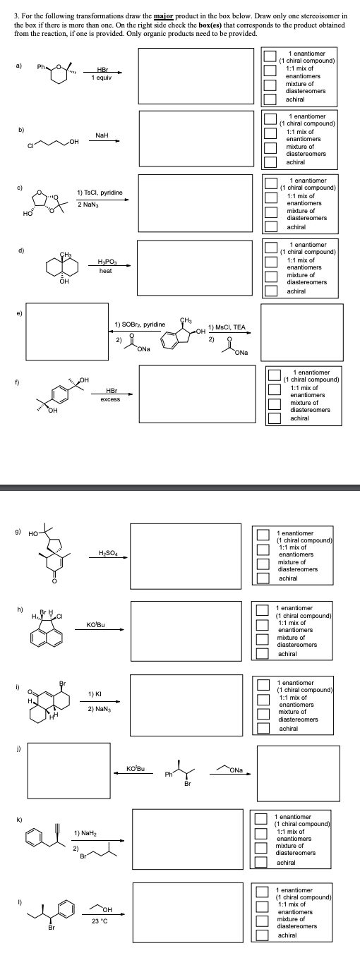 j)
3. For the following transformations draw the major product in the box below. Draw only one stereoisomer in
the box if there is more than one. On the right side check the box(es) that corresponds to the product obtained
from the reaction, if one is provided. Only organic products need to be provided.
a)
b)
c)
OH
HBr
1 equiv
NaH
1) TsCl, pyridine
2 NaNj
d)
CH3
H₂PO₂
1 enantiomer
(1 chiral compound)
1:1 mix of
enantiomers
mixture of
diastereomers
achiral
1 enantiomer
(1 chiral compound)
1:1 mix of
enantiomers
mixture of
diastereomers
achiral
1 enantiomer
(1 chiral compound)
1:1 mix of
enantiomers
mixture of
diastereomers
achiral
1 enantiomer
(1 chiral compound)
1:1 mix of
enantiomers
mixture of
diastereomers
achiral
1) SOBr2, pyridine
1) MSCI, TEA
2)
2)
CON Na
ONa
f)
HBr
excess
g) HO
3-
H₂SO4
h)
HACI
KO'Bu
1) KI
2) NaN3
"al
2)
1) NaH₂
KO'Bu
Br
ONa
☐ ☐ ☐ ☐
1 enantiomer
(1 chiral compound)
1:1 mix of
enantiomers
mixture of
diastereomers
achiral
1 enantiomer
(1 chiral compound)
1:1 mix of
enantiomers
mixture of
diastereomers
achiral
1 enantiomer
(1 chiral compound)
1:1 mix of
enantiomers
mixture of
diastereomers
achiral
1 enantiomer
(1 chiral compound)
1:1 mix of
enantiomers
mixture of
diastereomers
achiral
1 enantiomer
(1 chiral compound)
1:1 mix of
enantiomers
mixture of
diastereomers
achiral
Br
OH
23 °C
1 enantiomer
(1 chiral compound)
1:1 mix of
enantiomers
mixture of
diastereomers
achiral