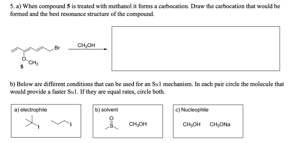 5. a) When compound 5 is treated with methanol it forms a carbocation. Draw the carbocation that would be
formed and the best resonance structure of the compound.
CH3
5
CH3OH
Br
b) Below are different conditions that can be used for an SN1 mechanism. In each pair circle the molecule that
would provide a faster SN1. If they are equal rates, circle both.
a) electrophile
b) solvent
c) Nucleophile
CH3OH
CH3OH
CH3ONa