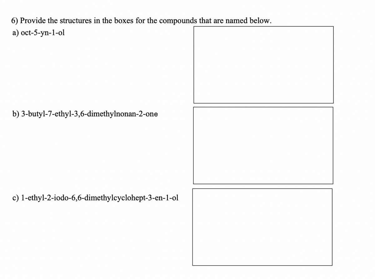 6) Provide the structures in the boxes for the compounds that are named below.
a) oct-5-yn-1-ol
b) 3-butyl-7-ethyl-3,6-dimethylnonan-2-one
c) 1-ethyl-2-iodo-6,6-dimethylcyclohept-3-en-1-ol