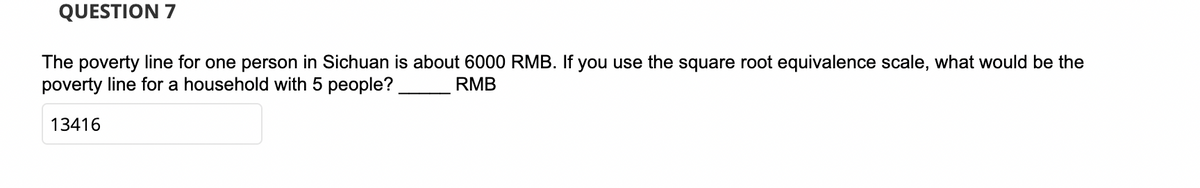 QUESTION 7
The poverty line for one person in Sichuan is about 6000 RMB. If you use the square root equivalence scale, what would be the
poverty line for a household with 5 people?
RMB
13416
