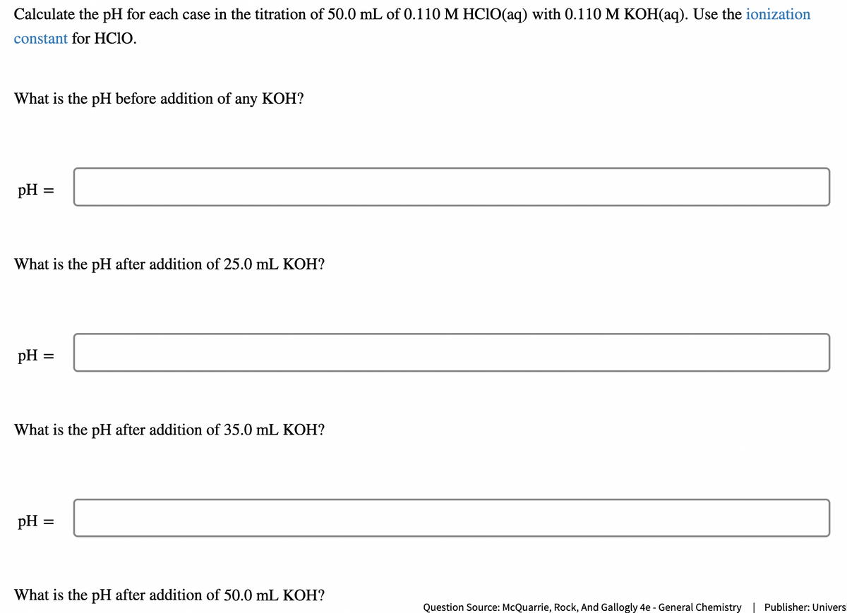 Calculate the pH for each case in the titration of 50.0 mL of 0.110 M HClO(aq) with 0.110 M KOH(aq). Use the ionization
constant for HCIO.
What is the pH before addition of any KOH?
pH
What is the pH after addition of 25.0 mL KOH?
pH
=
pH
=
What is the pH after addition of 35.0 mL KOH?
=
What is the pH after addition of 50.0 mL KOH?
Question Source: McQuarrie, Rock, And Gallogly 4e - General Chemistry Publisher: Universi