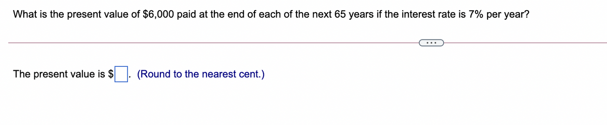 What is the present value of $6,000 paid at the end of each of the next 65 years if the interest rate is 7% per year?
The present value is $
(Round to the nearest cent.)
