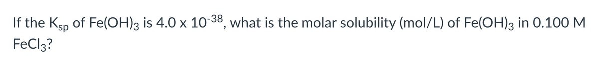 If the Ksp of Fe(OH)3 is 4.0 x 10-38, what is the molar solubility (mol/L) of Fe(OH)3 in 0.100 M
FeCl3?