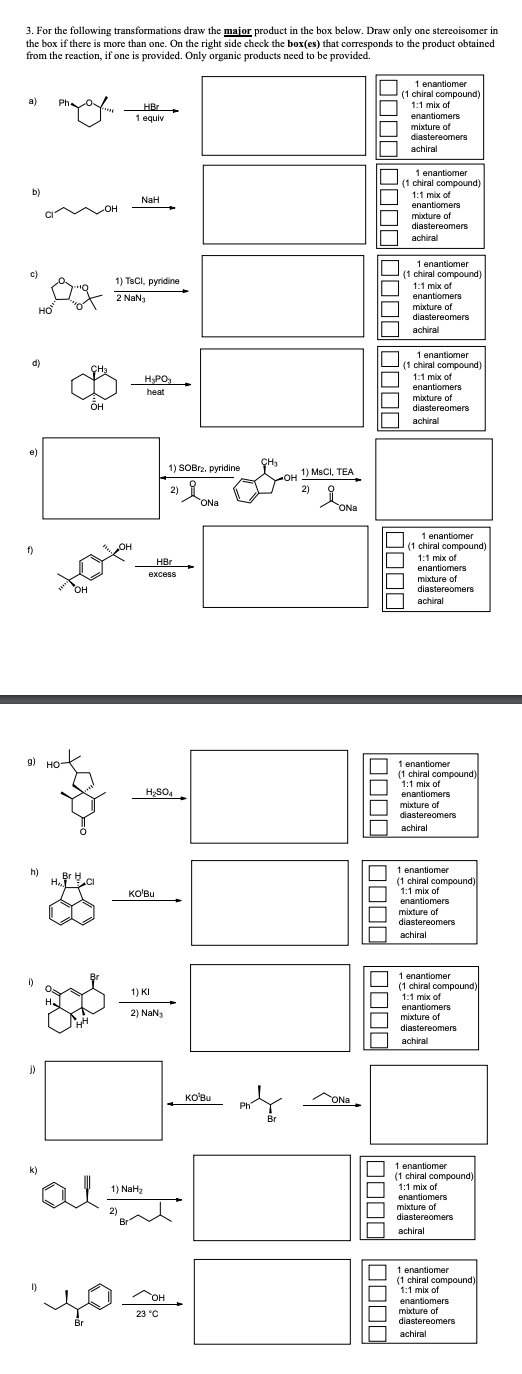 3. For the following transformations draw the major product in the box below. Draw only one stereoisomer in
the box if there is more than one. On the right side check the box(es) that corresponds to the product obtained
from the reaction, if one is provided. Only organic products need to be provided.
a)
Ph
HBr
1 equiv
b)
NaH
c)
e)
HO
OH
1 enantiomer
(1 chiral compound)
1:1 mix of
enantiomers
mixture of
diastereomers
achiral
1 enantiomer
(1 chiral compound)
1:1 mix of
enantiomers
mixture of
diastereomers
achiral
1) TsCl, pyridine
2 NaNj
он
H3PO
heat
1 enantiomer
(1 chiral compound)
1:1 mix of
enantiomers
mixture of
diastereomers
achiral
1 enantiomer
(1 chiral compound)
1:1 mix of
enantiomers
mixture of
diastereomers
achiral
1) SOBr2, pyridine
2)
OH
HBr
excess
g)
3-
H2SO4
h)
HA
Br B
CI
j)
ONa
CH3
1) MsCI, TEA
2)
Ясно
ONa
1 enantiomer
(1 chiral compound)
1:1 mix of
enantiomers
mixture of
diastereomers
achiral
1 enantiomer
(1 chiral compound)
1:1 mix of
enantiomers
mixture of
diastereomers
achiral
KO'Bu
1 enantiomer
(1 chiral compound)
1:1 mix of
enantiomers
mixture of
diastereomers
achiral
нн
1) KI
2) NaN3
k)
"al
1) NaH2
2)
KO'Bu
Br
1 enantiomer
(1 chiral compound)
1:1 mix of
enantiomers
mixture of
diastereomers
achiral
1 enantiomer
(1 chiral compound)
1:1 mix of
enantiomers
mixture of
diastereomers
achiral
OH
1 enantiomer
(1 chiral compound)
1:1 mix of
enantiomers
mixture of
diastereomers
achiral
بچه همد
Br
23