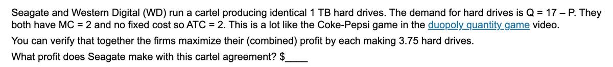 Seagate and Western Digital (WD) run a cartel producing identical 1 TB hard drives. The demand for hard drives is Q = 17 – P. They
both have MC = 2 and no fixed cost so ATC = 2. This is a lot like the Coke-Pepsi game in the duopoly quantity_game video.
You can verify that together the firms maximize their (combined) profit by each making 3.75 hard drives.
What profit does Seagate make with this cartel agreement? $
