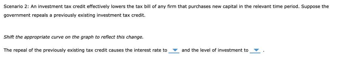 Scenario 2: An investment tax credit effectively lowers the tax bill of any firm that purchases new capital in the relevant time period. Suppose the
government repeals a previously existing investment tax credit.
Shift the appropriate curve on the graph to reflect this change.
The repeal of the previously existing tax credit causes the interest rate to
and the level of investment to
