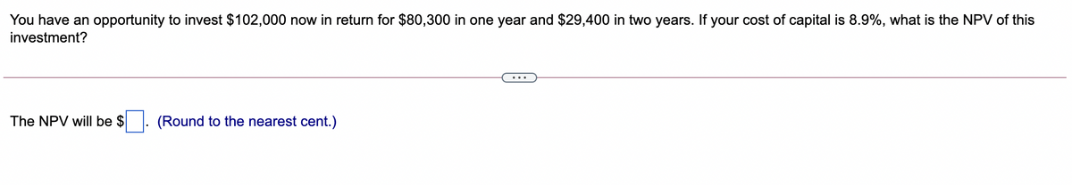 You have an opportunity to invest $102,000 now in return for $80,300 in one year and $29,400 in two years. If your cost of capital is 8.9%, what is the NPV of this
investment?
The NPV will be $. (Round to the nearest cent.)
