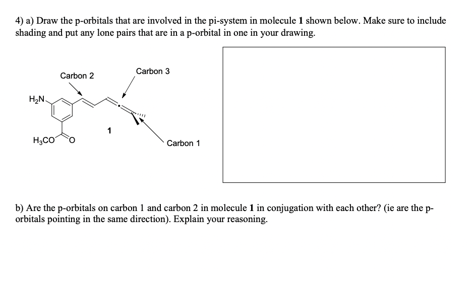 4) a) Draw the p-orbitals that are involved in the pi-system in molecule 1 shown below. Make sure to include
shading and put any lone pairs that are in a p-orbital in one in your drawing.
H₂N
Carbon 3
Carbon 2
1
H3CO
Carbon 1
b) Are the p-orbitals on carbon 1 and carbon 2 in molecule 1 in conjugation with each other? (ie are the p-
orbitals pointing in the same direction). Explain your reasoning.