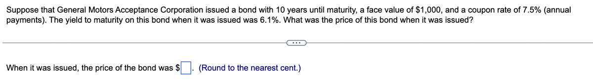 Suppose that General Motors Acceptance Corporation issued a bond with 10 years until maturity, a face value of $1,000, and a coupon rate of 7.5% (annual
payments). The yield to maturity on this bond when it was issued was 6.1%. What was the price of this bond when it was issued?
When it was issued, the price of the bond was $
(Round to the nearest cent.)
