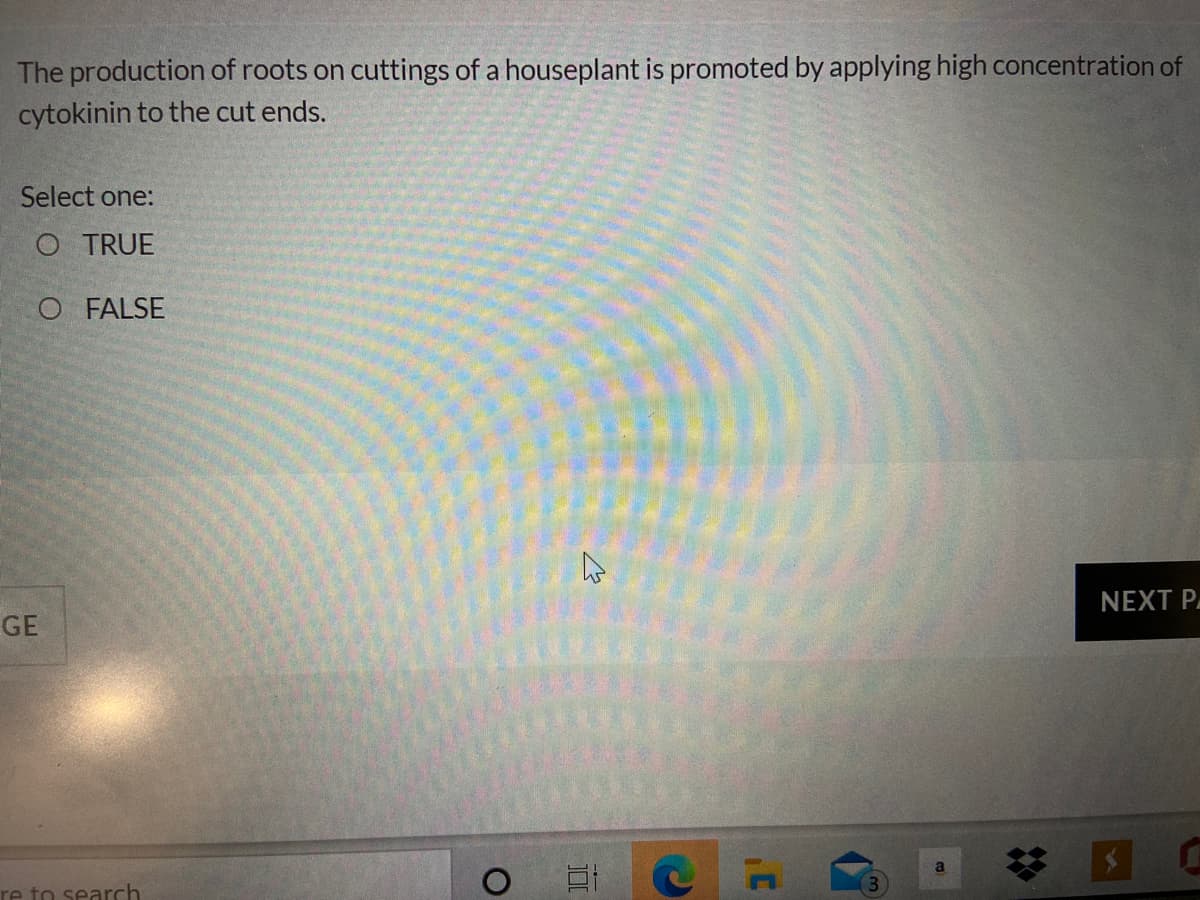 The production of roots on cuttings of a houseplant is promoted by applying high concentration of
cytokinin to the cut ends.
Select one:
O TRUE
O FALSE
NEXT P
GE
re to search
