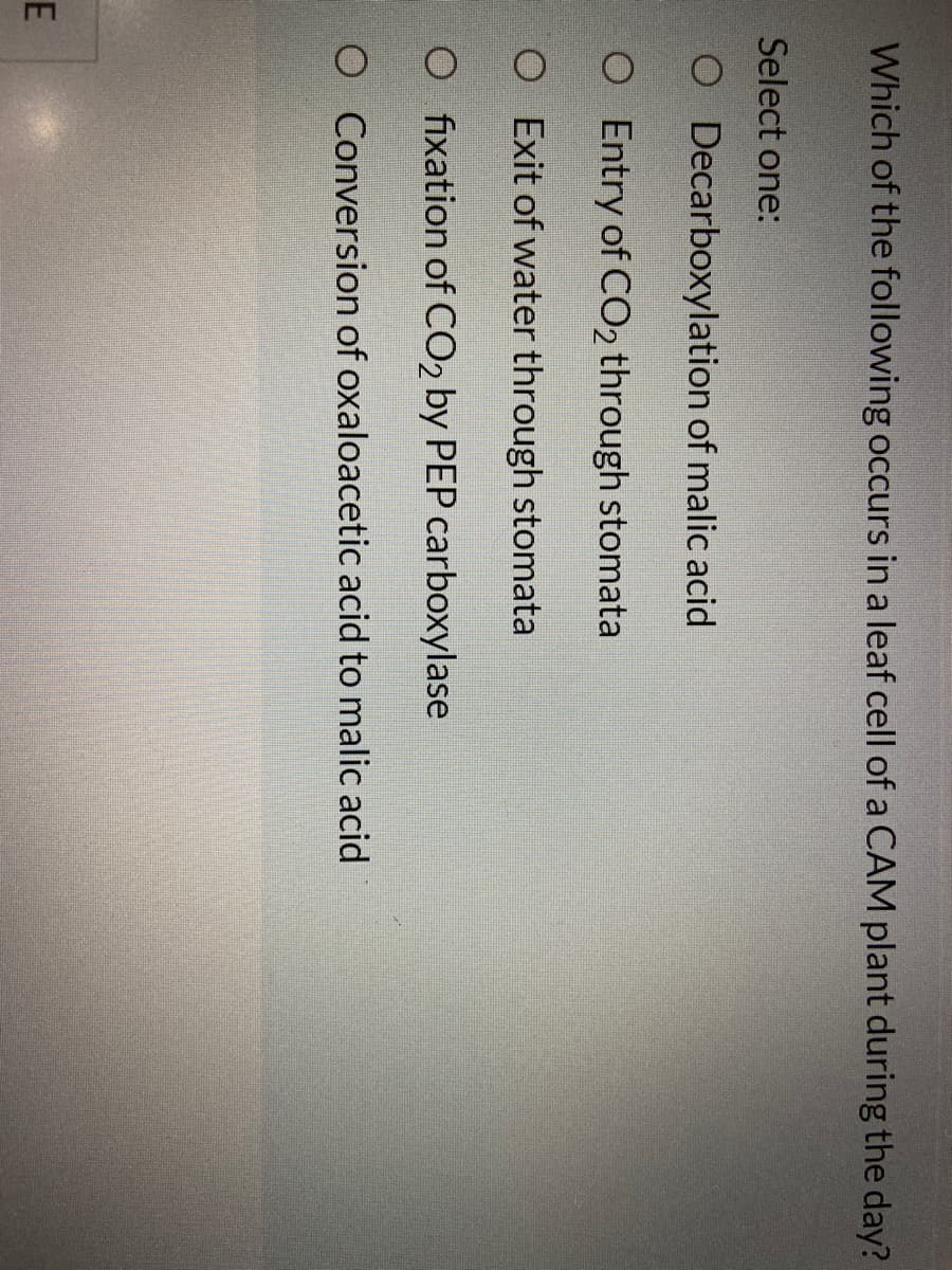 Which of the following occurs in a leaf cell of a CAM plant during the day?
Select one:
O Decarboxylation of malic acid
O Entry of CO2 through stomata
O Exit of water through stomata
O fixation of CO2 by PEP carboxylase
O Conversion of oxaloacetic acid to malic acid
