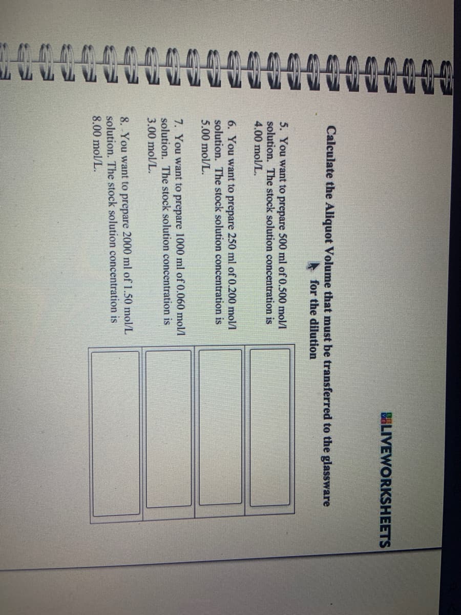 AAAAAAAA
Calculate the Aliquot Volume that must be transferred to the glassware
for the dilution
5. You want to prepare 500 ml of 0.500 mol/l
solution. The stock solution concentration is
4.00 mol/L.
6. You want to prepare 250 ml of 0.200 mol/l
solution. The stock solution concentration is
5.00 mol/L.
7. You want to prepare 1000 ml of 0.060 mol/l
solution. The stock solution concentration is
3.00 mol/L.
BLIVEWORKSHEETS
8. You want to prepare 2000 ml of 1.50 mol/L
solution. The stock solution concentration is
8.00 mol/L.