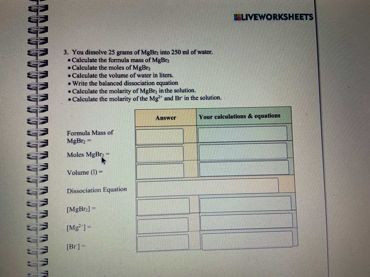 W W
W
TT
TIT
3. You dissolve 25 grams of MgBr₂ into 250 ml of water.
Calculate the formula mass of MgBr2
Calculate the moles of MgBr2
. Calculate the volume of water in liters.
.Write the balanced dissociation equation
• Calculate the molarity of MgBr₂ in the solution.
• Calculate the molarity of the Mg2+ and Br in the solution.
Formula Mass of
MgBr₂ =
Moles MgBr₂ =
Volume (1) =
Dissociation Equation
[MgBr₂] =
[Mg] =
[Br] =
Answer
BLIVEWORKSHEETS
Your calculations & equations