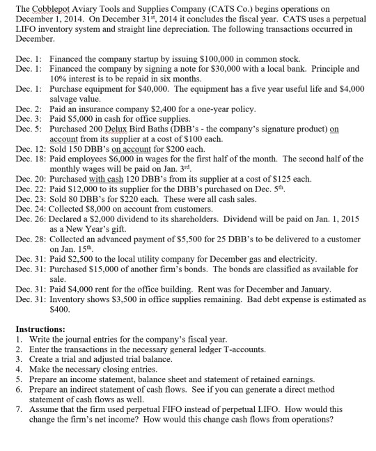 The Cobblepot Aviary Tools and Supplies Company (CATS Co.) begins operations on
December 1, 2014. On December 31", 2014 it concludes the fiscal year. CATS uses a perpetual
LIFO inventory system and straight line depreciation. The following transactions occurred in
December.
Dec. 1: Financed the company startup by issuing S100,000 in common stock.
Dec. 1: Financed the company by signing a note for $30,000 with a local bank. Principle and
10% interest is to be repaid in six months.
Dec. 1: Purchase equipment for $40,000. The equipment has a five year useful life and $4,000
salvage value.
Dec. 2: Paid an insurance company $2,400 for a one-year policy.
Dec. 3: Paid $5,000 in cash for office supplies.
Dec. 5: Purchased 200 Delux Bird Baths (DBB's - the company's signature product) on
account from its supplier at a cost of $100 each.
Dec. 12: Sold 150 DBB's on account for $200 each.
Dec. 18: Paid employees $6,000 in wages for the first half of the month. The second half of the
monthly wages will be paid on Jan. 3rd.
Dec. 20: Purchased with cash 120 DBB's from its supplier at a cost of $125 each.
Dec. 22: Paid $12,000 to its supplier for the DBB's purchased on Dec. 5th.
Dec. 23: Sold 80 DBB's for $220 each. These were all cash sales.
Dec. 24: Collected s8,000 on account from customers.
Dec. 26: Declared a $2,000 dividend to its shareholders. Dividend will be paid on Jan. 1, 2015
as a New Year's gift.
Dec. 28: Collected an advanced payment of $5,500 for 25 DBB's to be delivered to a customer
on Jan. 15th.
Dec. 31: Paid $2,500 to the local utility company for December gas and electricity.
Dec. 31: Purchased S15,000 of another firm's bonds. The bonds are classified as available for
sale.
Dec. 31: Paid $4,000 rent for the office building. Rent was for December and January.
Dec. 31: Inventory shows $3,500 in office supplies remaining. Bad debt expense is estimated as
$400.
Instructions:
1. Write the journal entries for the company's fiscal year.
2. Enter the transactions in the necessary general ledger T-accounts.
3. Create a trial and adjusted trial balance.
4. Make the necessary closing entries.
5. Prepare an income statement, balance sheet and statement of retained earnings.
6. Prepare an indirect statement of cash flows. Seeif you can generate a direct method
statement of cash flows as well.
7. Assume that the firm used perpetual FIFO instead of perpetual LIFO. How would this
change the firm's net income? How would this change cash flows from operations?
