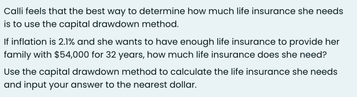 Calli feels that the best way to determine how much life insurance she needs
is to use the capital drawdown method.
If inflation is 2.1% and she wants to have enough life insurance to provide her
family with $54,000 for 32 years, how much life insurance does she need?
Use the capital drawdown method to calculate the life insurance she needs
and input your answer to the nearest dollar.
