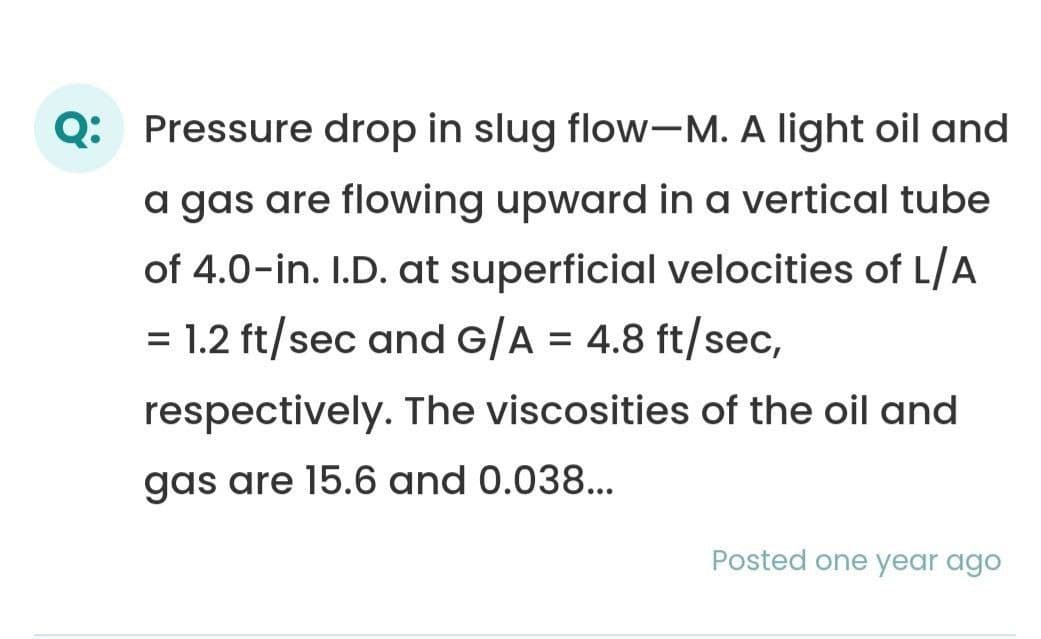 Q: Pressure drop in slug flow-M. A light oil and
a gas are flowing upward in a vertical tube
of 4.0-in. I.D. at superficial velocities of L/A
1.2 ft/sec and G/A = 4.8 ft/sec,
=
respectively. The viscosities of the oil and
gas are 15.6 and 0.038...
Posted one year ago