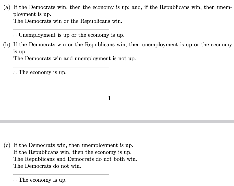 (a) If the Democrats win, then the economy is up; and, if the Republicans win, then unem-
ployment is up.
The Democrats win or the Republicans win.
.. Unemployment is up or the economy is up.
(b) If the Democrats win or the Republicans win, then unemployment is up or the economy
is up.
The Democrats win and unemployment is not up.
.. The economy is up.
1
(c) If the Democrats win, then unemployment is up.
If the Republicans win, then the economy is up.
The Republicans and Democrats do not both win.
The Democrats do not win.
.. The economy is up.