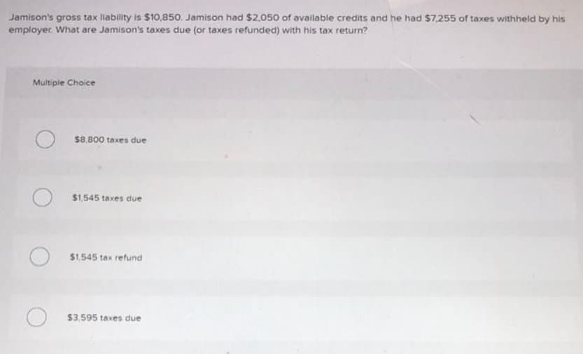 Jamison's gross tax liability is $10,850. Jamison had $2,050 of available credits and he had $7,255 of taxes withheld by his
employer. What are Jamison's taxes due (or taxes refunded) with his tax return?
Multiple Choice
$8.800 taxes due
$1,545 taxes due
$1,545 tax refund
$3,595 taxes due