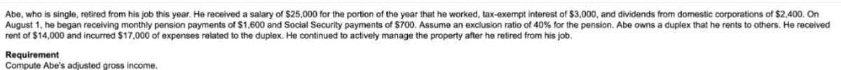 Abe, who is single, retired from his job this year. He received a salary of $25,000 for the portion of the year that he worked, tax-exempt interest of $3,000, and dividends from domestic corporations of $2,400. On
August 1, he began receiving monthly pension payments of $1,600 and Social Security payments of $700. Assume an exclusion ratio of 40% for the pension. Abe owns a duplex that he rents to others. He received
rent of $14,000 and incurred $17,000 of expenses related to the duplex. He continued to actively manage the property after he retired from his job.
Requirement
Compute Abe's adjusted gross income.