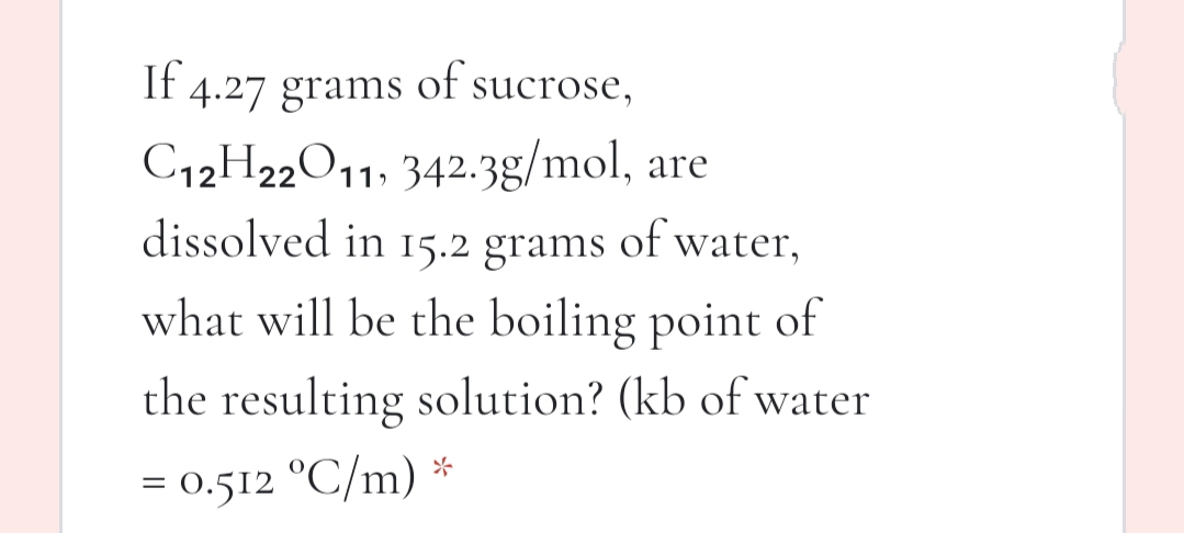 If 4.27 grams of sucrose,
C12H22O11, 342.3g/mol, are
dissolved in 15.2 grams of water,
what will be the boiling point of
the resulting solution? (kb of water
= 0.512 °C/m) *
