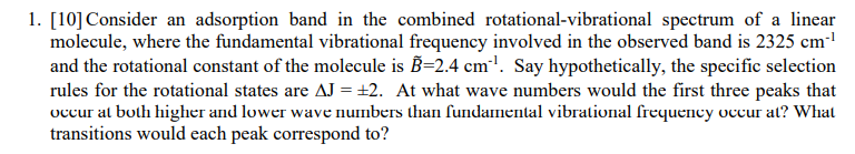 1. [10] Consider an adsorption band in the combined rotational-vibrational spectrum of a linear
molecule, where the fundamental vibrational frequency involved in the observed band is 2325 cm-¹
and the rotational constant of the molecule is B=2.4 cm³. Say hypothetically, the specific selection
rules for the rotational states are AJ = ±2. At what wave numbers would the first three peaks that
occur at both higher and lower wave numbers than fundamental vibrational frequency occur at? What
transitions would each peak correspond to?