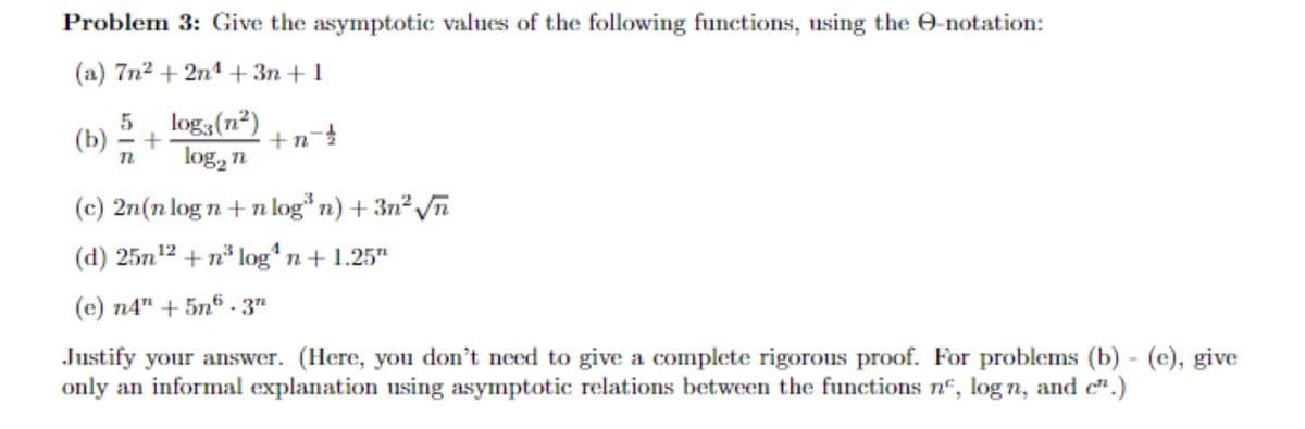 **Problem 3: Give the asymptotic values of the following functions, using the Θ-notation:**

(a) \( 7n^2 + 2n^4 + 3n + 1 \)

(b) 
\[ \frac{5}{n} + \frac{\log_3 (n^2)}{\log_2 n} + n^{-\frac{1}{2}} \]

(c) \( 2n(n \log n + n \log^3 n) + 3n^2 \sqrt{n} \)

(d) \( 25n^{12} + n^3 \log^4 n + 1.25^n \)

(e) \( n4^n + 5n^6 \cdot 3^n \)

*Justify your answer. (Here, you don’t need to give a complete rigorous proof. For problems (b) - (e), give only an informal explanation using asymptotic relations between the functions \(n^c\), \(\log n\), and \(c^n\).)*

---

**Explanation:**

This problem involves finding the asymptotic values of given functions in terms of Θ-notation, which is used in computer science to describe the limiting behavior of a function, especially in terms of input size \(n\). Specifically, Θ-notation describes the growth rate of a function, often used to analyze algorithms.

---

**Graphs and Diagrams:**

No graphs or diagrams are provided or required. The focus is strictly on the provided mathematical expressions.

**Steps for Solution:**

1. Identify the term in each expression that grows the fastest as \(n\) increases.
2. Use the identified term to express the asymptotic behavior of the entire function.
3. For each of the given functions in (b) to (e), compare the different components (polynomial, logarithmic, exponential) to determine their respective growth rates.

Refer to asymptotic notations and simplifications to justify the choice of the fastest growing term, showcasing a fundamental understanding of analyzing algorithm efficiency.