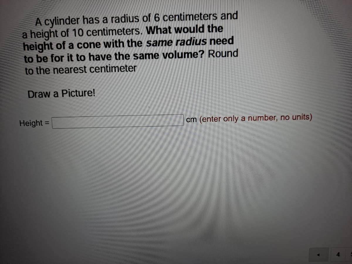 A cylinder has a radius of 6 centimeters and
a height of 10 centimeters. What would the
height of a cone with the same radius need
to be for it to have the same volume? Round
to the nearest centimeter
Draw a Picture!
Height =
cm (enter only a number, no units)
