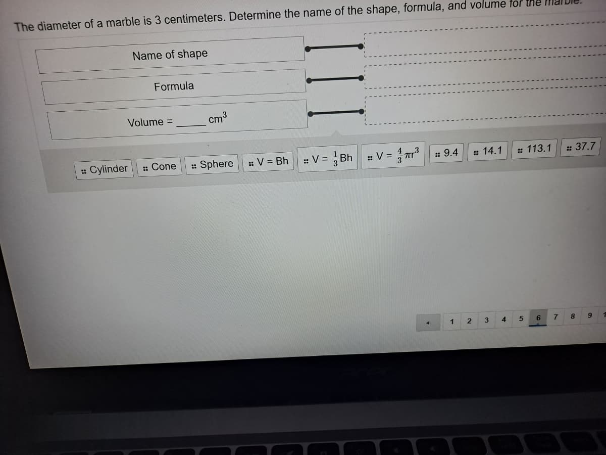 The diameter of a marble is 3 centimeters. Determine the name of the shape, formula, and volume tor the I.
Name of shape
Formula
Volume =
cm3
: Cylinder
: Cone
: Sphere
:: V = Bh
::V =
: V = r3
:: 9.4
: 14.1
: 113.1
: 37.7
1
3
4
