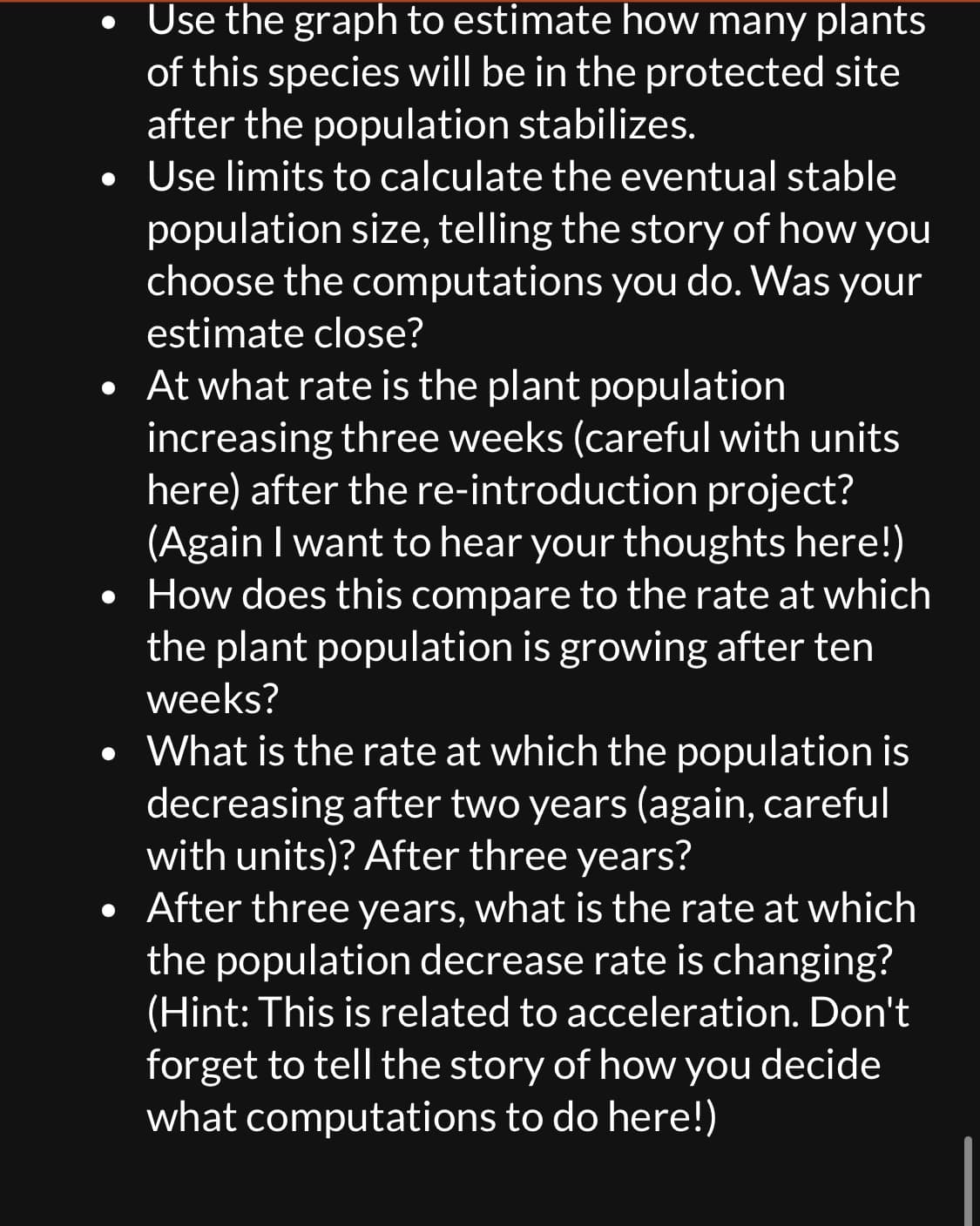 Use the graph to estimate how many plants
of this species will be in the protected site
after the population stabilizes.
• Use limits to calculate the eventual stable
population size, telling the story of how you
choose the computations you do. Was your
estimate close?
• At what rate is the plant population
increasing three weeks (careful with units
here) after the re-introduction project?
(Again I want to hear your thoughts here!)
How does this compare to the rate at which
the plant population is growing after ten
weeks?
What is the rate at which the population is
decreasing after two years (again, careful
with units)? After three years?
• After three years, what is the rate at which
the population decrease rate is changing?
(Hint: This is related to acceleration. Don't
forget to tell the story of how you decide
what computations to do here!)
●