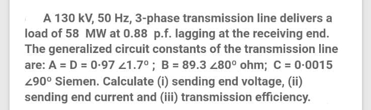 A 130 kV, 50 Hz, 3-phase transmission line delivers a
load of 58 MW at 0.88 p.f. lagging at the receiving end.
The generalized circuit constants of the transmission line
are: A = D = 0-97 1.7°; B = 89.3 280° ohm; C = 0-0015
290° Siemen. Calculate (i) sending end voltage, (ii)
sending end current and (iii) transmission efficiency.
