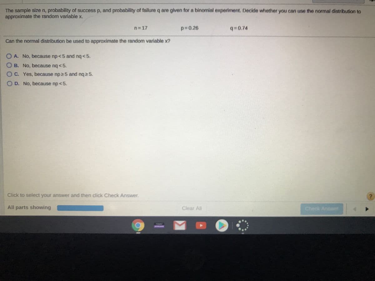 The sample sizen, probability of success p, and probability of failure q are given for a binomial experiment. Decide whether you can use the normal distribution to
approximate the random variable x.
n=17
p30.26
q0.74
Can the normal distribution be used to approximate the random variable x?
OA. No, because np<5 and nq<5.
O B. No, because nq <5.
C. Yes, because np 25 and nq25.
O D. No, because np <5.
Click to select your answer and then click Check Answer.
All parts showing
Clear All
Check Anawer
