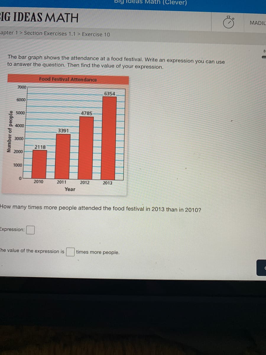 The bar graph shows the attendance at a food festival. Write an expression you can use
to answer the question. Then find the value of your expression.
Food Festival Attendance
7000
6354
6000
5000
4785
4000
3391
3000
2118
2000
1000
2010
2011
2012
2013
Year
How many times more people attended the food festival in 2013 than in 2010?
Expression:
he value of the expression is
times more people.
Number of people
