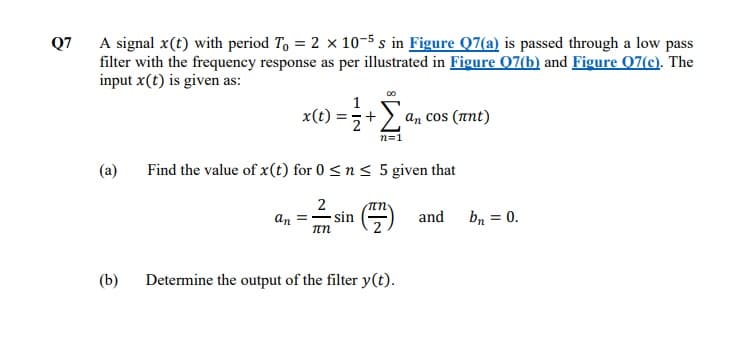 Q7
A signal x(t) with period To = 2 x 10-5 s in Figure Q7(a) is passed through a low pass
filter with the frequency response as per illustrated in Figure 07(b) and Figure Q7(c). The
input x(t) is given as:
an cos (ant)
+
n=1
(a)
Find the value of x(t) for 0 <n < 5 given that
2
sin
and
an
bn = 0.
(b)
Determine the output of the filter y(t).
