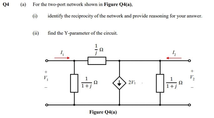 Q4
(a) For the two-port network shown in Figure Q4(a),
(i)
identify the reciprocity of the network and provide reasoning for your answer.
(ii)
find the Y-parameter of the circuit.
Ω
V2
Ω
2V1
Figure Q4(a)
