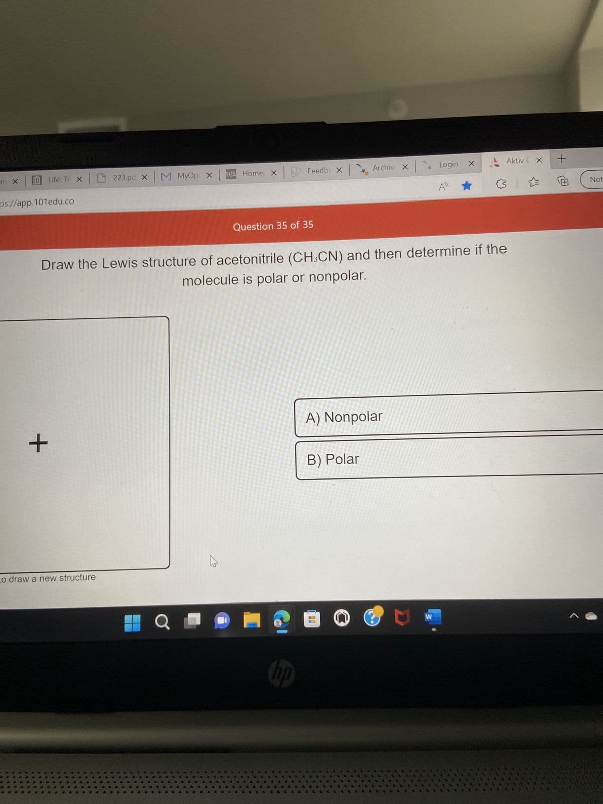 m X
Life: Ti X 223.pd x M MyOp X
ps://app.101edu.co
+
to draw a new structure
Q
D21 Home X
4
Feedba X
Question 35 of 35
Draw the Lewis structure of acetonitrile (CH3CN) and then determine if the
molecule is polar or nonpolar.
hp
A) Nonpolar
B) Polar
20
X
Archive x Login x
--
M
4)
W
(14
Aktiv C X
+
A
Not