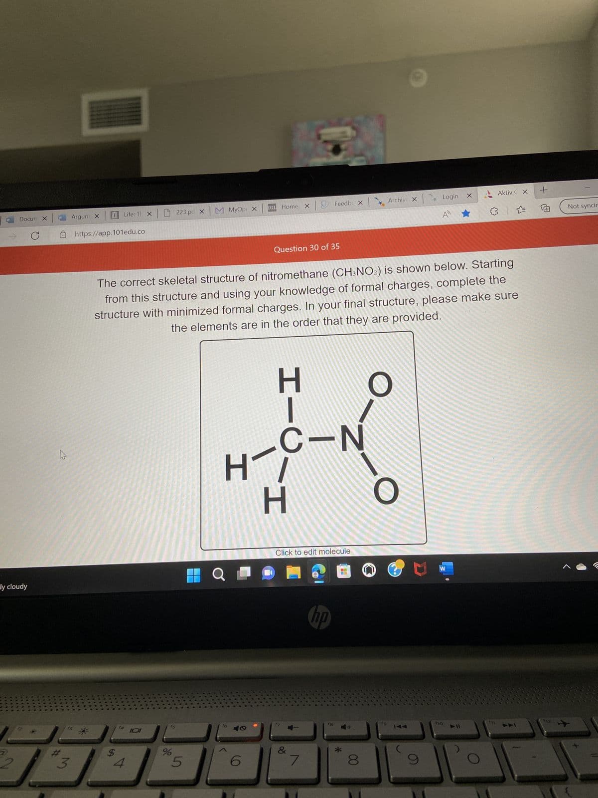 Docun X
ly cloudy
2
C
W
M
#
3
Argum X
Life: T X
https://app.101edu.co
$
f4
4
IDI
15
223.pd x M MyOpi X
The correct skeletal structure of nitromethane (CH3NO2) is shown below. Starting
from this structure and using your knowledge of formal charges, complete the
structure with minimized formal charges. In your final structure, please make sure
the elements are in the order that they are provided.
%
5
H
Q
f6
D2L Home X
6
Question 30 of 35
エー
H
f7
Click to edit molecule
&
Feedbx Archiv X Login x
A
7
-N
hp
18
4+
*
00
O
O
fg
14
C
W
f10
11
Aktiv CX
✰ ✰
f11
+
@
Not syncir