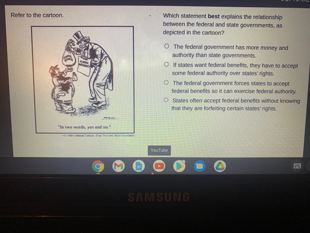 Which statement best explains the relationship
between the federal and state governments, as
Refer to the cartoon.
depicted in the cartoon?
O The federal government has more money and
authority than state governments.
INE
FEDERAL
NaTAORITY
O If states want federal benefits, they have to accept
some federal authority over states' rights.
OThe federal government forces states to accept
federal benefits so it can exercise federal authority.
O States often accept federal benefits without knowing
that they are forfeiting certain states' rights.
"In two words, yes and no."
-A 198etia Carton, Sby Thel iert is Fou ratien
YouTube
SAMSUNG
