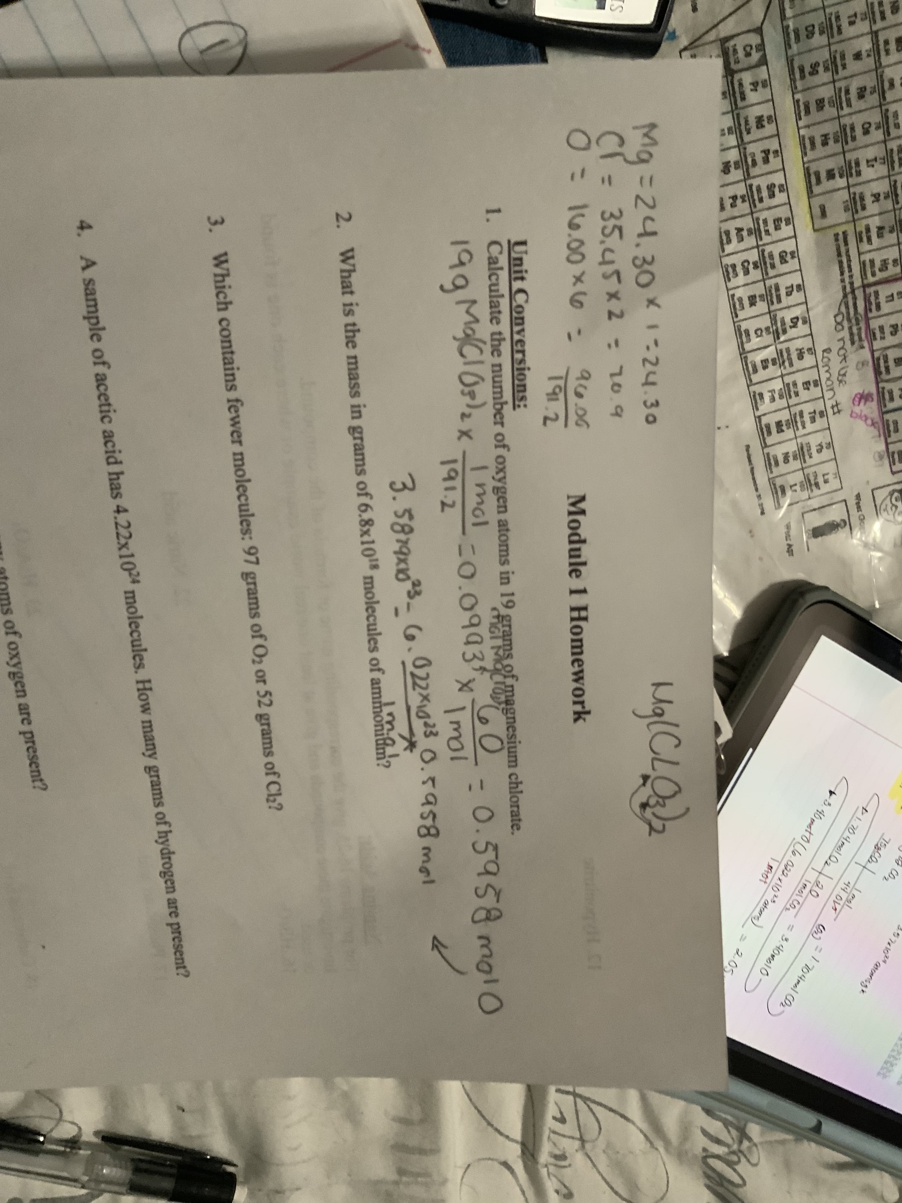 3.5819x103- G.022x123 0.59s8 mal
ND
Pb
Au
57410 onsg
75
Ir
Pt
Re
Ta
Weer Ocp
wan muntan t
them n ar me
100
Donotuse
Romantt
1.704mol02
44.015
+3.40mt0U6.022x102aters)
Hs
Db
Sg
Yb
=1704mal CO2
Ho
Imol CO2
Dy
Gd
02
No
PApr
%3D
Sm
= 3.40mol0
Pm
Pr
Nd
Ce
Bk
1402
2.05
Mg=24.30X-24.30
IS
CI = 35.45x 2 = 10.9
cr=
0:
16.00 x6
96.00
Module 1 Homework
191.2
Unit Conversions:
1. Calculate the number of oxygen atoms in 19 grams of magnesium chlorate.
199 MaCIOs)2x Imol
1912
MGI MOCTOD
0%
0.5958 mol0
C0.0993
Imol
ima
2. What is the mass in grams of 6.8x10 molecules of ammonidm?
3. Which contains fewer molecules: 97 grams of O2 or 52 grams of C2?
4. A sample of acetic acid has 4.22x1024 molecules. How many grams of hydrogen are present?
atoms of oxygen are present?
