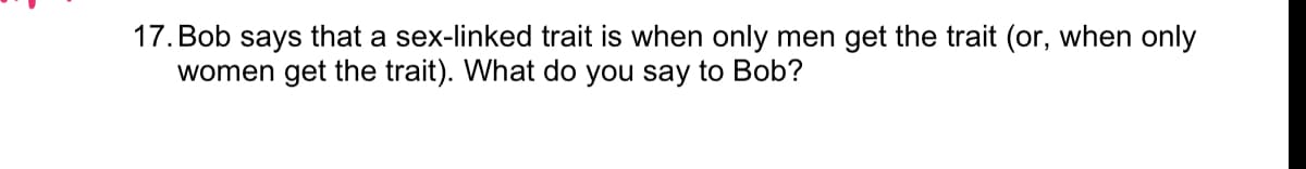 17. Bob says that a sex-linked trait is when only men get the trait (or, when only
women get the trait). What do you say to Bob?

