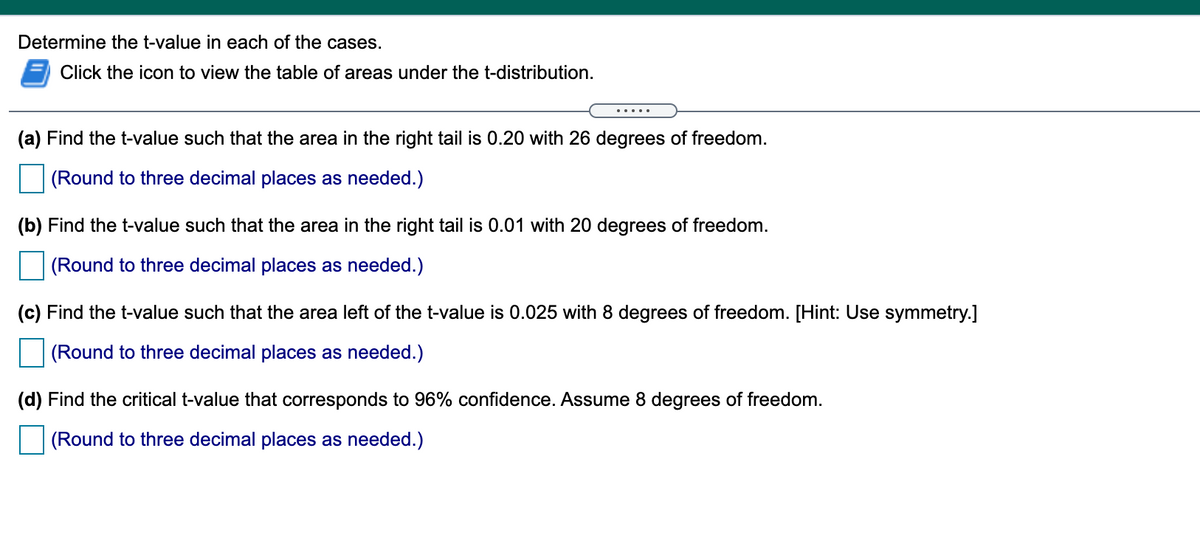 Determine the t-value in each of the cases.
Click the icon to view the table of areas under the t-distribution.
.....
(a) Find the t-value such that the area in the right tail is 0.20 with 26 degrees of freedom.
(Round to three decimal places as needed.)
(b) Find the t-value such that the area in the right tail is 0.01 with 20 degrees of freedom.
(Round to three decimal places as needed.)
(c) Find the t-value such that the area left of the t-value is 0.025 with 8 degrees of freedom. [Hint: Use symmetry.]
(Round to three decimal places as needed.)
(d) Find the critical t-value that corresponds to 96% confidence. Assume 8 degrees of freedom.
(Round to three decimal places as needed.)
