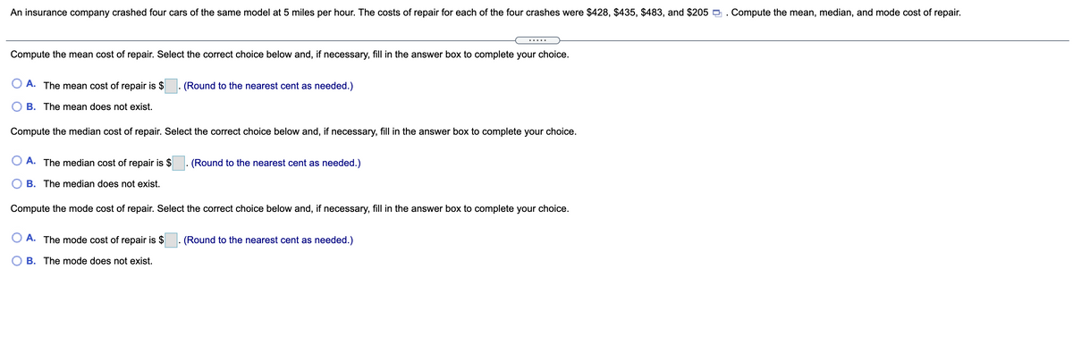 An insurance company crashed four cars of the same model at 5 miles per hour. The costs of repair for each of the four crashes were $428, $435, $483, and $205 . Compute the mean, median, and mode cost of repair.
Compute the mean cost of repair. Select the correct choice below and, if necessary, fill in the answer box to complete your choice.
O A. The mean cost of repair is $
- (Round to the nearest cent as needed.)
O B. The mean does not exist.
Compute the median cost of repair. Select the correct choice below and, if necessary, fill in the answer box to complete your choice.
O A. The median cost of repair is $
(Round to the nearest cent as needed.)
O B. The median does not exist.
Compute the mode cost of repair. Select the correct choice below and, if necessary, fill in the answer box to complete your choice.
O A. The mode cost of repair is $
- (Round to the nearest cent as needed.)
B. The mode does not exist.
