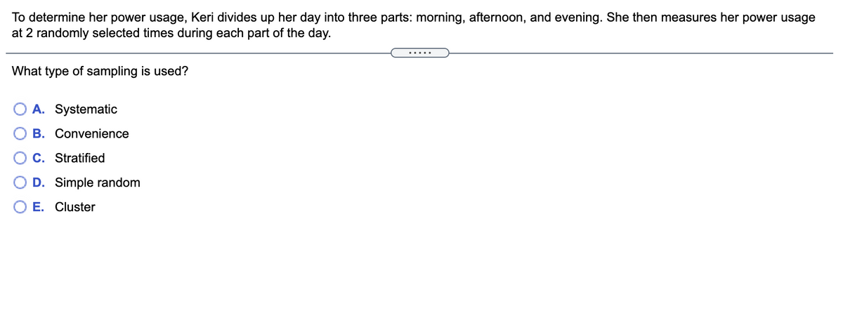 To determine her power usage, Keri divides up her day into three parts: morning, afternoon, and evening. She then measures her power usage
at 2 randomly selected times during each part of the day.
.....
What type of sampling is used?
O A. Systematic
B. Convenience
C. Stratified
D. Simple random
E. Cluster
