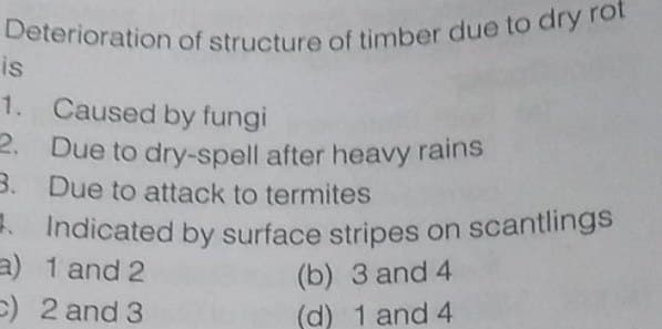 Deterioration of structure of timber due to dry rot
. Indicated by surface stripes on scantlings
2. Due to dry-spell after heavy rains
is
1. Caused by fungi
2.
Due to dry-spell after heavy rains
3. Due to attack to termites
- Indicated by surface stripes on scantlings
a) 1 and 2
C) 2 and 3
(b) 3 and 4
(d) 1 and 4
