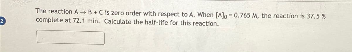 2
The reaction A→B + C is zero order with respect to A. When [A] = 0.765 M, the reaction is 37.5 %
complete at 72.1 min. Calculate the half-life for this reaction.